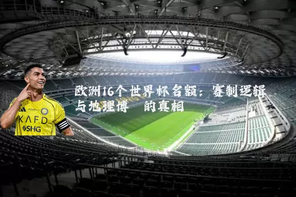 欧洲16个世界杯名额:赛制逻辑与地理博弈的真相