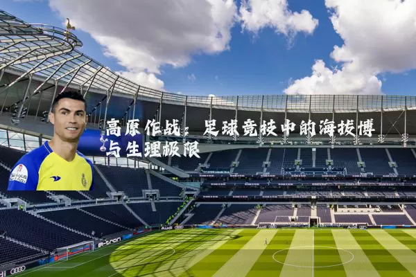 高原作战:足球竞技中的海拔博弈与生理极限