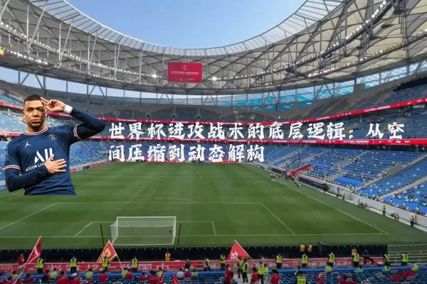 世界杯进攻战术的底层逻辑:从空间压缩到动态解构